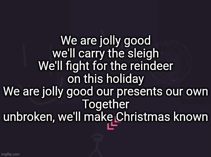 vik's image | We are jolly good we'll carry the sleigh
We'll fight for the reindeer on this holiday
We are jolly good our presents our own
Together unbroken, we'll make Christmas known | image tagged in vik's image | made w/ Imgflip meme maker