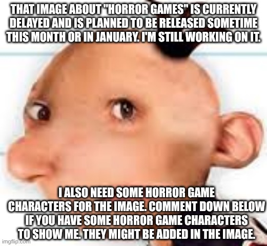 "Poppy Playtime is still the best horror game ever! Remake (Updated)" is still being worked on | THAT IMAGE ABOUT "HORROR GAMES" IS CURRENTLY DELAYED AND IS PLANNED TO BE RELEASED SOMETIME THIS MONTH OR IN JANUARY. I'M STILL WORKING ON IT. I ALSO NEED SOME HORROR GAME CHARACTERS FOR THE IMAGE. COMMENT DOWN BELOW IF YOU HAVE SOME HORROR GAME CHARACTERS TO SHOW ME. THEY MIGHT BE ADDED IN THE IMAGE. | image tagged in greg,horror,development | made w/ Imgflip meme maker