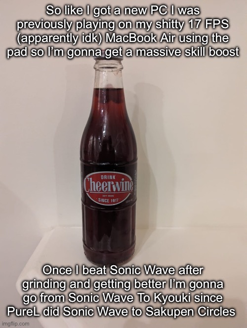 Cheerwine | So like I got a new PC I was previously playing on my shitty 17 FPS (apparently idk) MacBook Air using the pad so I’m gonna get a massive skill boost; Once I beat Sonic Wave after grinding and getting better I’m gonna go from Sonic Wave To Kyouki since PureL did Sonic Wave to Sakupen Circles | image tagged in cheerwine | made w/ Imgflip meme maker