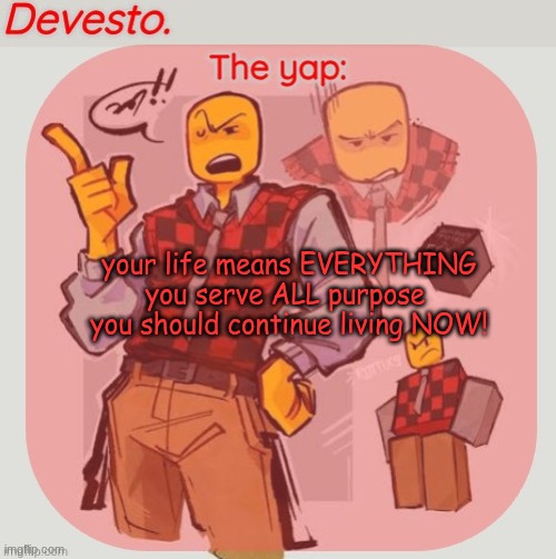 Devesto temp (Thanks, Immadoxyou! ?) | your life means EVERYTHING
you serve ALL purpose 
you should continue living NOW! | image tagged in devesto temp thanks immadoxyou | made w/ Imgflip meme maker