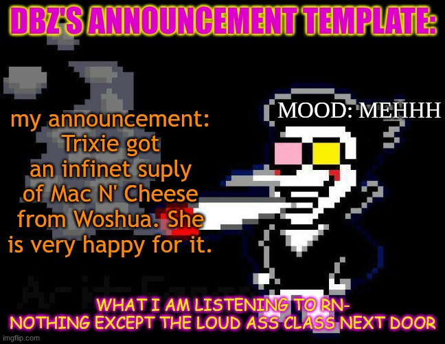 announcement temp | DBZ'S ANNOUNCEMENT TEMPLATE:; MOOD: MEHHH; my announcement: Trixie got an infinet suply of Mac N' Cheese from Woshua. She is very happy for it. WHAT I AM LISTENING TO RN-
NOTHING EXCEPT THE LOUD ASS CLASS NEXT DOOR | image tagged in announcement temp | made w/ Imgflip meme maker