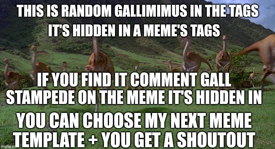 Gallimimus Stampede | IT'S HIDDEN IN A MEME'S TAGS; THIS IS RANDOM GALLIMIMUS IN THE TAGS; IF YOU FIND IT COMMENT GALL STAMPEDE ON THE MEME IT'S HIDDEN IN; YOU CAN CHOOSE MY NEXT MEME TEMPLATE + YOU GET A SHOUTOUT | image tagged in gallimimus stampede | made w/ Imgflip meme maker