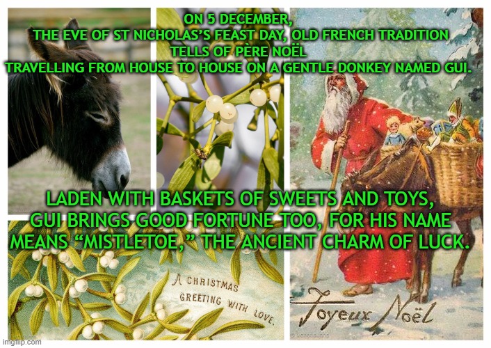 5th of December = St. Nicholas feast eve | ON 5 DECEMBER, 
THE EVE OF ST NICHOLAS’S FEAST DAY, OLD FRENCH TRADITION TELLS OF PÈRE NOËL 
TRAVELLING FROM HOUSE TO HOUSE ON A GENTLE DONKEY NAMED GUI. LADEN WITH BASKETS OF SWEETS AND TOYS, GUI BRINGS GOOD FORTUNE TOO, FOR HIS NAME MEANS “MISTLETOE,” THE ANCIENT CHARM OF LUCK. | image tagged in christmas,tonight we feast,traditions,christianity,childhood memory,sweets | made w/ Imgflip meme maker