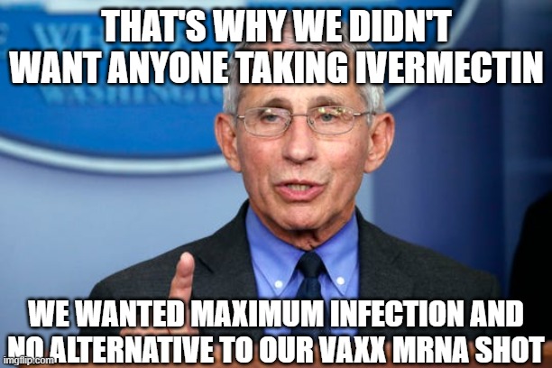 Dr. Fauci | THAT'S WHY WE DIDN'T WANT ANYONE TAKING IVERMECTIN WE WANTED MAXIMUM INFECTION AND NO ALTERNATIVE TO OUR VAXX MRNA SHOT | image tagged in dr fauci | made w/ Imgflip meme maker