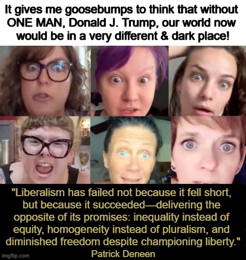 Donald J. Trump, 2025 FIFA Peace Prize Recipient | It gives me goosebumps to think that without 
ONE MAN, Donald J. Trump, our world now 
would be in a very different & dark place! "Liberalism has failed not because it fell short, 

but because it succeeded—delivering the 

opposite of its promises: inequality instead of 

equity, homogeneity instead of pluralism, and 

diminished freedom despite championing liberty."; Patrick Deneen | image tagged in djt,phenomenon,peace,president,liberalism,you are a good man thank you | made w/ Imgflip meme maker