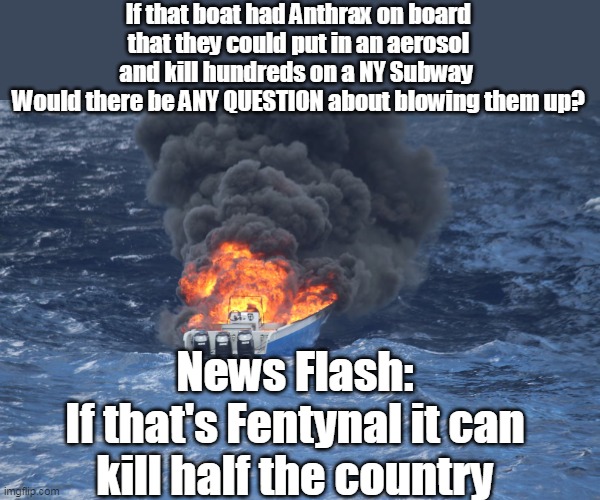 54 Years & $7 TRILLION in, somebody is finally FIGHTING the WAR | If that boat had Anthrax on board that they could put in an aerosol and kill hundreds on a NY Subway 
Would there be ANY QUESTION about blowing them up? News Flash:
If that's Fentynal it can kill half the country | image tagged in boat strikes fentynl anthrax meme | made w/ Imgflip meme maker
