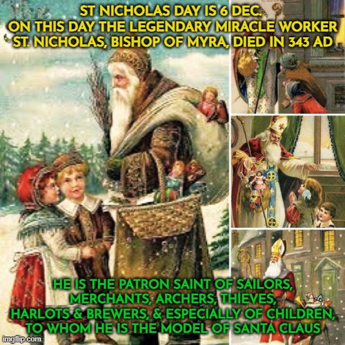 St Nicholas Day is 6 Dec | ST NICHOLAS DAY IS 6 DEC. 
ON THIS DAY THE LEGENDARY MIRACLE WORKER ST. NICHOLAS, BISHOP OF MYRA, DIED IN 343 AD; HE IS THE PATRON SAINT OF SAILORS, MERCHANTS, ARCHERS, THIEVES, HARLOTS & BREWERS, & ESPECIALLY OF CHILDREN, TO WHOM HE IS THE MODEL OF SANTA CLAUS | image tagged in christmas,christianity,charity,goodwill,childhood memory,traditions | made w/ Imgflip meme maker