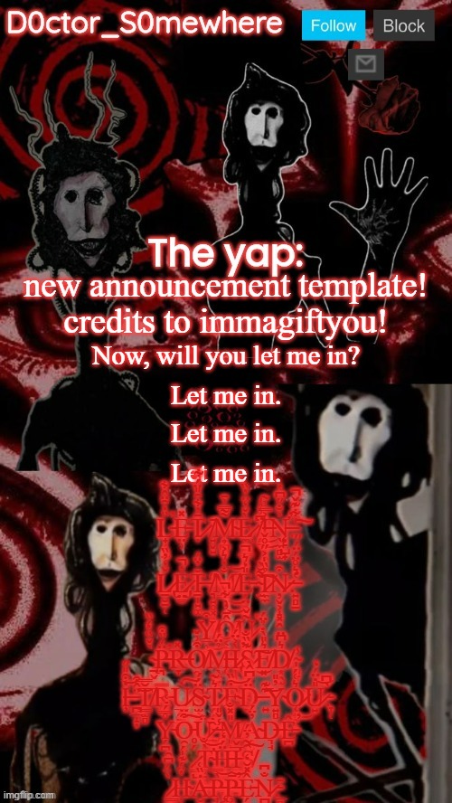 new announcement template | new announcement template! credits to immagiftyou! Now, will you let me in? Let me in. Let me in. Let me in. L̵̟̗̘̠̏̒̑̈̂͋̕E̵̤̹̽Ṭ̷̄̓͋̑̎̈́͋ ̸͍̬͍̄M̴̟̪̰͌̿͐̄È̷̼̣̠͇̙̠̌̒̈̓̏͘ͅ ̸̧̗͉͆͗̉̍̕͜I̶̹̤̖̭͐̿͗͂͜ͅN̵̨̨̛̖̼̻̫͐̐̋͆̔̕.̵̣̙̺̟͑͋͊̌̚͠; Ḻ̷̢̮̠̜̌̒̓̏E̷̡̤̳̓̚Ṯ̶̩͍͚̆̓̈́ ̸͉͍̥͓̭̟̩̋M̸͇̐̒͛͐̉͜͝E̵̗̤̯͙̎̒͛̚ ̴̫͌̆̀͠Ỉ̷̼̼̏̍͐̋̊̌Ņ̷̬͕̝͓̭͒.̶̛͍̻̱̔͛̊̈́̈́̋; Y̸̲̹̪͒͜Ô̸͔͙̄̓̀͋̚͝Ṵ̷̱͖̼̭͂̌̕ ̴̱̬̀̌̏̔́̏P̵̨͉̈́̏͒̕R̶̞̽O̸̯͒͗̌M̶̨̖̼̞̉̈́Ì̷̢̩̖͉͔̹͐̈́̕S̷͍̳̼͈̮̖͊̏̐͘͜͠E̸͓͛̎̀̇̉̈́D̸͙̭̫͛͆̈.̴͈̞̾; I̶̧̒͒̎̋͝ ̵̪̲̝̦̈̂͒͝T̸͇̫̻̆̿R̵̳̿Ù̷̲̯̱̲͠S̴̫̹̗̈́́ͅṰ̷̭̺͛̃͘E̴̙̩̜͒̏͝D̵̠̈́͆̂̀ ̵͍͊͊͝Y̴͍̻̓̎Ǫ̷̟̯͛͑́̍͜ͅU̷͍̎̇̈́̒͝.̵̞̜̀͆; Y̵̗̪̊̿́̇͑O̵̯͒̈͠ͅǗ̷̧̪͉̺̑̇ ̶̨̺̾̌̎M̸͈̞̺̬̎̽̐A̴̖̥̺̓̈́D̶͉̘͘Ê̵̪̕ ̷͇̺́̊T̴̛̹̯̮͉̀̐͝Ḧ̵͓͕͙̮̞́̒I̵̛̳̖͓͚̯̅̌S̸̘̑̃̓̈́͠ ̷͇͈̀̈́͆̑Ḥ̴̹̭̲̔̈́͊̍́Ȧ̶̮̩̖̬̏͑͜P̵̧͎̀̿͝P̶̨͕̳̠̮̄̕͝Ê̵̗̱̽̆̒N̷̪̮͕̐͆.̵̲̻̱͕̩̄ | image tagged in doctor somewhere's announcement temp | made w/ Imgflip meme maker