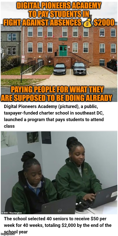 $2000 incentive to go to Washington DC school | DIGITAL PIONEERS ACADEMY TO PAY STUDENTS IN FIGHT AGAINST ABSENCES 💰 $2000; PAYING PEOPLE FOR WHAT THEY ARE SUPPOSED TO BE DOING ALREADY | image tagged in absenteeism,education,high school,accountability,duty,discipline | made w/ Imgflip meme maker