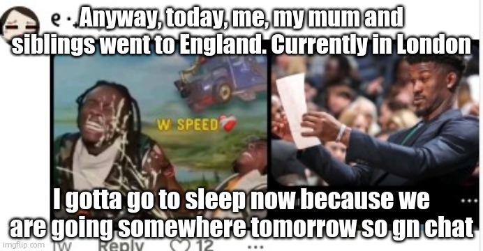 *W speed* | Anyway, today, me, my mum and siblings went to England. Currently in London; I gotta go to sleep now because we are going somewhere tomorrow so gn chat | image tagged in w speed | made w/ Imgflip meme maker