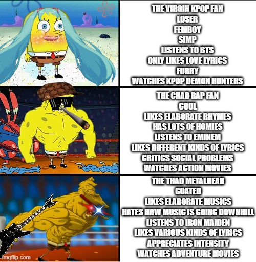virgin kpop fan vs chad rap fan vs thad metalhead | THE VIRGIN KPOP FAN
LOSER
FEMBOY
SIMP
LISTENS TO BTS
ONLY LIKES LOVE LYRICS
FURRY
WATCHES KPOP DEMON HUNTERS; THE CHAD RAP FAN
COOL
LIKES ELABORATE RHYMES
HAS LOTS OF HOMIES
LISTENS TO EMINEM
LIKES DIFFERENT KINDS OF LYRICS
CRITICS SOCIAL PROBLEMS
WATCHES ACTION MOVIES; THE THAD METALHEAD
GOATED
LIKES ELABORATE MUSICS
HATES HOW MUSIC IS GOING DOWNHILL
LISTENS TO IRON MAIDEN
LIKES VARIOUS KINDS OF LYRICS
APPRECIATES INTENSITY
WATCHES ADVENTURE MOVIES | image tagged in increasingly buff spongebob w/anime,spongebob,music,memes,virgin vs chad,true | made w/ Imgflip meme maker