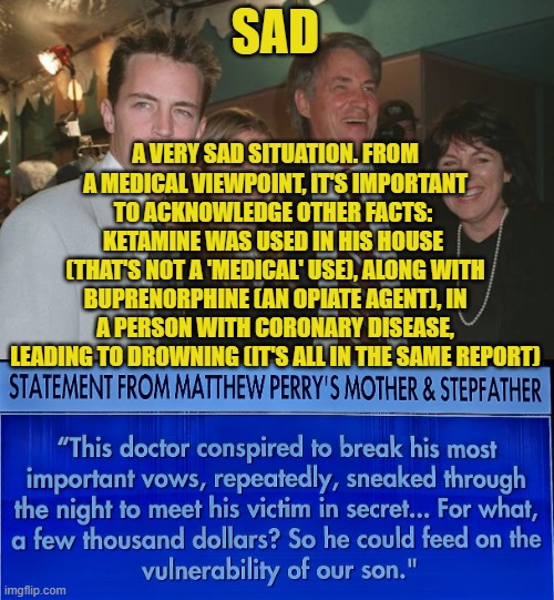 Dr Salvador Plasencia (Doctor Death) abused Matthew Perry's addiction | SAD; A VERY SAD SITUATION. FROM A MEDICAL VIEWPOINT, IT'S IMPORTANT TO ACKNOWLEDGE OTHER FACTS: 
KETAMINE WAS USED IN HIS HOUSE 
(THAT'S NOT A 'MEDICAL' USE), ALONG WITH BUPRENORPHINE (AN OPIATE AGENT), IN A PERSON WITH CORONARY DISEASE, LEADING TO DROWNING (IT'S ALL IN THE SAME REPORT) | image tagged in matthew perry,ketamine,dr salvador plasencia,guilty,death,drug addiction | made w/ Imgflip meme maker