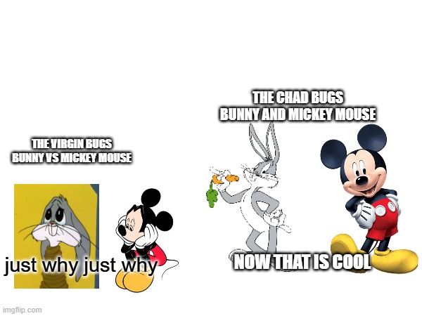 mickey mouse and bugs bunny sounds good | THE CHAD BUGS BUNNY AND MICKEY MOUSE; THE VIRGIN BUGS BUNNY VS MICKEY MOUSE; NOW THAT IS COOL; just why just why | image tagged in virgin vs chad,mickey mouse,bugs bunny | made w/ Imgflip meme maker