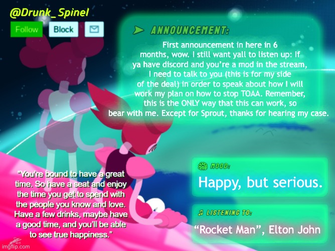 Alright, let’s get down to business. | First announcement in here in 6 months, wow. I still want yall to listen up: If ya have discord and you’re a mod in the stream, I need to talk to you (this is for my side of the deal) in order to speak about how I will work my plan on how to stop TOAA. Remember, this is the ONLY way that this can work, so bear with me. Except for Sprout, thanks for hearing my case. Happy, but serious. “Rocket Man”, Elton John | made w/ Imgflip meme maker