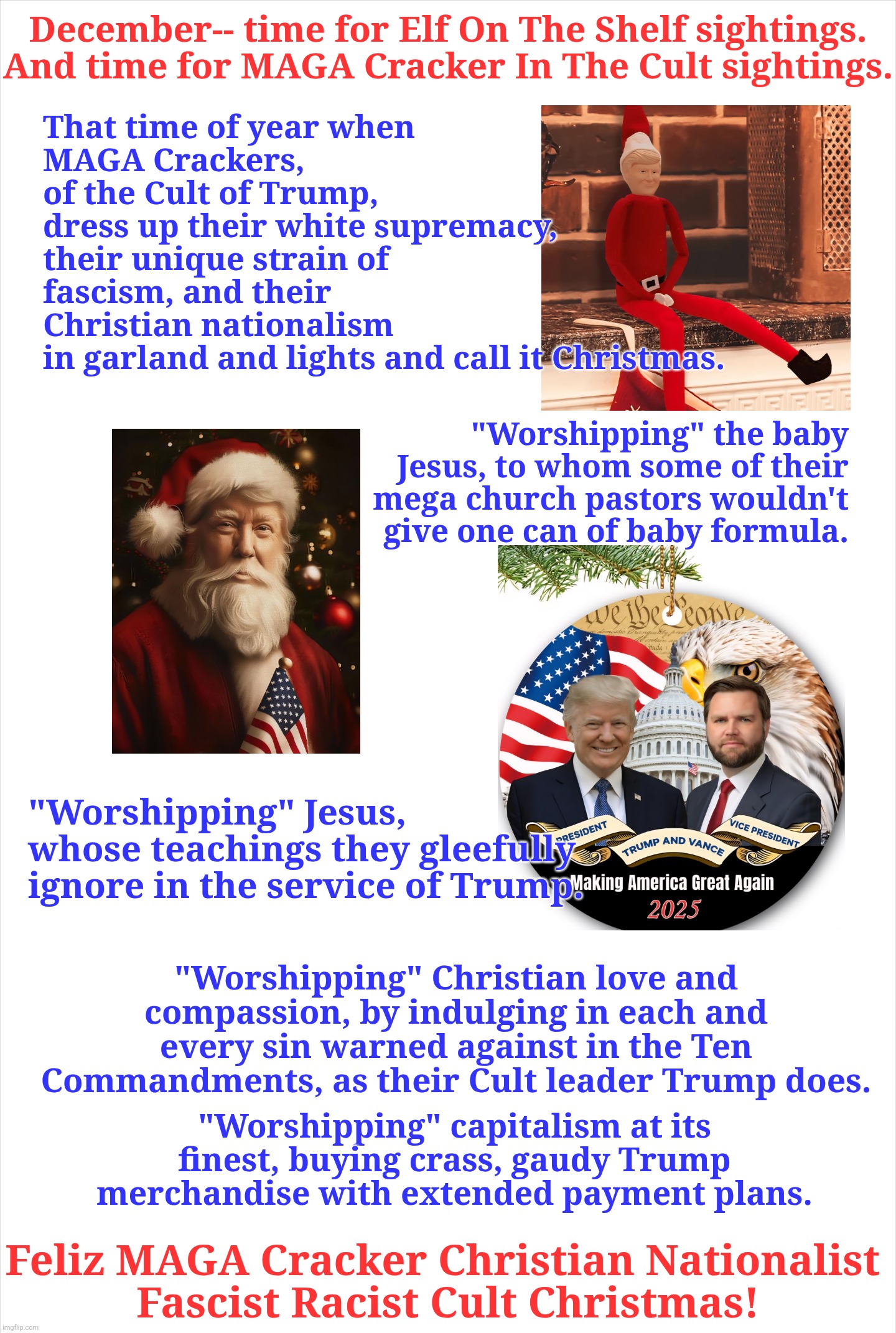 Feliz MAGA Cracker Cult Christmas | December-- time for Elf On The Shelf sightings.
And time for MAGA Cracker In The Cult sightings. That time of year when 
MAGA Crackers, 
of the Cult of Trump, 
dress up their white supremacy, 
their unique strain of fascism, and their 
Christian nationalism 
in garland and lights and call it Christmas. "Worshipping" the baby Jesus, to whom some of their mega church pastors wouldn't give one can of baby formula. "Worshipping" Jesus, whose teachings they gleefully ignore in the service of Trump. "Worshipping" Christian love and compassion, by indulging in each and every sin warned against in the Ten Commandments, as their Cult leader Trump does. "Worshipping" capitalism at its finest, buying crass, gaudy Trump merchandise with extended payment plans. Feliz MAGA Cracker Christian Nationalist 
Fascist Racist Cult Christmas! | made w/ Imgflip meme maker