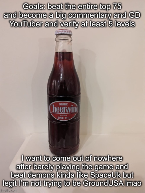 Cheerwine | Goals: beat the entire top 75 and become a big commentary and GD YouTuber and verify at least 5 levels; I want to come out of nowhere after barely playing the game and beat demons kinda like SpaceUk but legit I’m not trying to be GroundUSA lmao | image tagged in cheerwine | made w/ Imgflip meme maker