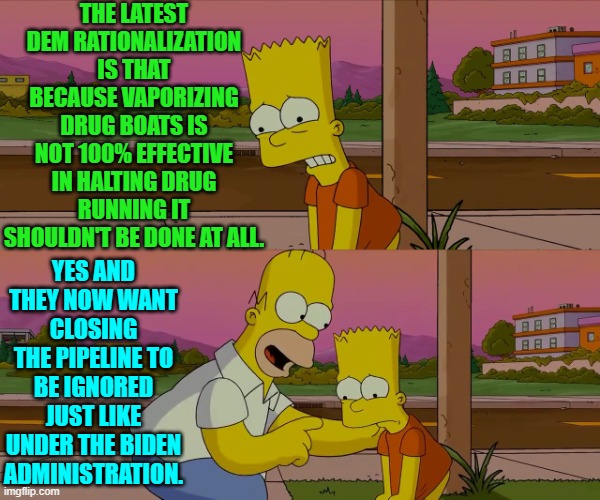 What a difference a change in presidents makes. | THE LATEST DEM RATIONALIZATION IS THAT BECAUSE VAPORIZING DRUG BOATS IS NOT 100% EFFECTIVE IN HALTING DRUG RUNNING IT SHOULDN'T BE DONE AT ALL. YES AND THEY NOW WANT CLOSING THE PIPELINE TO BE IGNORED JUST LIKE UNDER THE BIDEN ADMINISTRATION. | image tagged in worst day of my life | made w/ Imgflip meme maker
