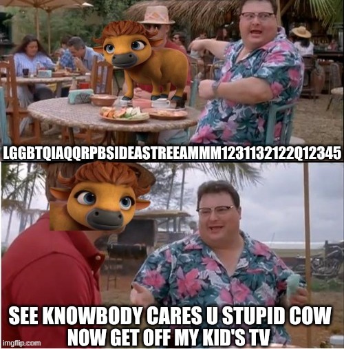 Netflix woke meme | LGGBTQIAQQRPBSIDEASTREEAMMM1231132122Q12345; NOW GET OFF MY KID'S TV | image tagged in memes,woke,netflix,cow,politics,jurrasic park | made w/ Imgflip meme maker