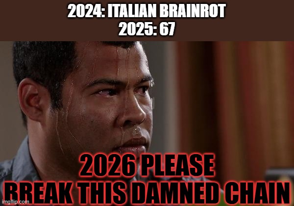 I SWEAR IF ANOTHER DAMNED BRAINROT GETS INVENTED NEXT YEAR I'M GOING TO BECOME A SERIAL KILLER WHO MURDERS BRAINROT KIDS | 2024: ITALIAN BRAINROT
2025: 67; 2026 PLEASE BREAK THIS DAMNED CHAIN | image tagged in sweating bullets,brainrot,memes,funny,chain,end my suffering | made w/ Imgflip meme maker