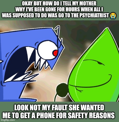 She is going to bug out | OKAY BUT HOW DO I TELL MY MOTHER WHY I'VE BEEN GONE FOR HOURS WHEN ALL I WAS SUPPOSED TO DO WAS GO TO THE PSYCHIATRIST 😭; LOOK NOT MY FAULT SHE WANTED ME TO GET A PHONE FOR SAFETY REASONS | image tagged in ragebait | made w/ Imgflip meme maker