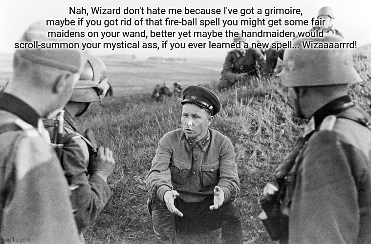 Nazi officers interrogate a captured Soviet | Nah, Wizard don't hate me because I've got a grimoire, maybe if you got rid of that fire-ball spell you might get some fair maidens on your wand, better yet maybe the handmaiden would scroll-summon your mystical ass, if you ever learned a new spell... Wizaaaarrrd! | image tagged in nazi officers interrogate a captured soviet | made w/ Imgflip meme maker