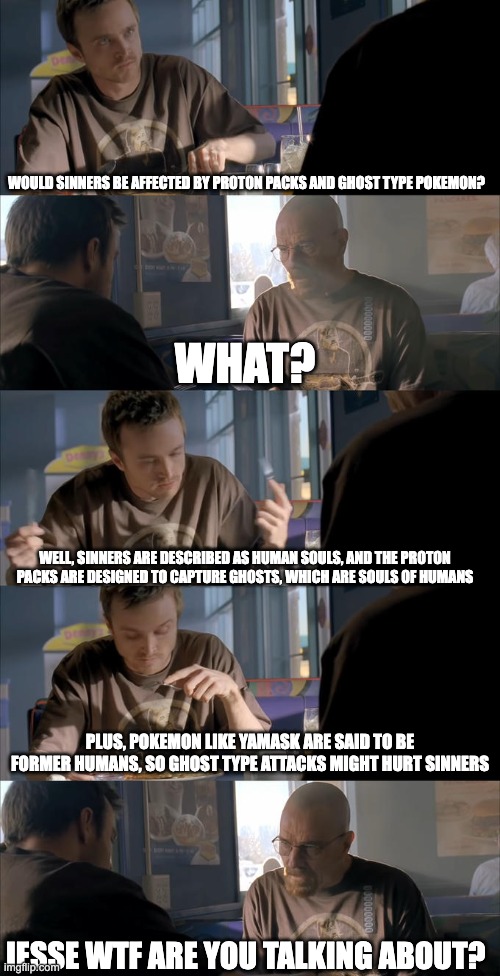 Jesse WTF are you talking about? | WOULD SINNERS BE AFFECTED BY PROTON PACKS AND GHOST TYPE POKEMON? WHAT? WELL, SINNERS ARE DESCRIBED AS HUMAN SOULS, AND THE PROTON PACKS ARE DESIGNED TO CAPTURE GHOSTS, WHICH ARE SOULS OF HUMANS; PLUS, POKEMON LIKE YAMASK ARE SAID TO BE FORMER HUMANS, SO GHOST TYPE ATTACKS MIGHT HURT SINNERS; JESSE WTF ARE YOU TALKING ABOUT? | image tagged in jesse wtf are you talking about,hazbin hotel,ghostbusters,pokemon | made w/ Imgflip meme maker