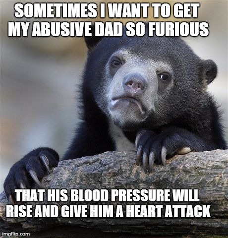 Confession Bear | SOMETIMES I WANT TO GET MY ABUSIVE DAD SO FURIOUS THAT HIS BLOOD PRESSURE WILL RISE AND GIVE HIM A HEART ATTACK | image tagged in memes,confession bear | made w/ Imgflip meme maker
