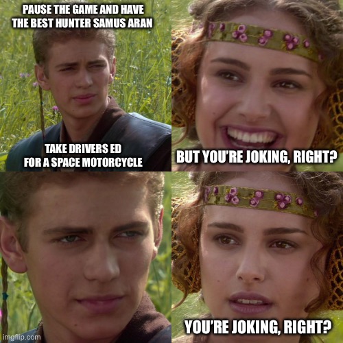 Bounty Hunter Drivers Ed | PAUSE THE GAME AND HAVE
THE BEST HUNTER SAMUS ARAN 
 
 
 
 
 
 
 
 
TAKE DRIVERS ED
FOR A SPACE MOTORCYCLE; BUT YOU’RE JOKING, RIGHT? YOU’RE JOKING, RIGHT? | image tagged in anakin padme 4 panel,driver ed,samus aran,metroid,nintendo switch | made w/ Imgflip meme maker