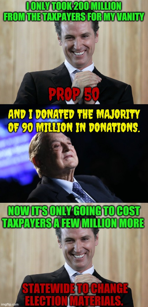 I ONLY TOOK 200 MILLION FROM THE TAXPAYERS FOR MY VANITY STATEWIDE TO CHANGE ELECTION MATERIALS. PROP 50 AND I DONATED THE MAJORITY OF 90 MI | image tagged in scheming gavin newsom,george soros plan | made w/ Imgflip meme maker