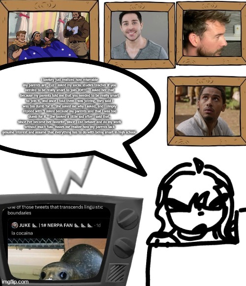 TV temp | I lowkey just realized how miserable my parents are, Cuz I asked my social studies teacher if you needed to be really smart to join JORTC. I asked her that because my parents told me that you needed to be really smart to join it, and once I told them I was joining, they said I was too dumb for it. She asked me why I asked, and I simply replied with "I asked because my parents said that I was too dumb for it." She looked a little sad after I said that, since I've become her favorite, since I can behave and do my work without much fuss. Makes me realize how my parents lack genuine interest and assume that everything has to do with being smart in high school. | image tagged in tv temp | made w/ Imgflip meme maker