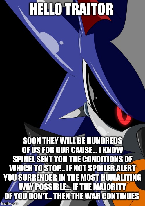 Neo Metal Sonic stare | HELLO TRAITOR SOON THEY WILL BE HUNDREDS OF US FOR OUR CAUSE... I KNOW SPINEL SENT YOU THE CONDITIONS OF WHICH TO STOP... IF NOT SPOILER ALE | image tagged in neo metal sonic stare | made w/ Imgflip meme maker