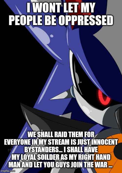We are the fortunate ones who never faced oppressions gun | I WONT LET MY PEOPLE BE OPPRESSED; WE SHALL RAID THEM FOR EVERYONE IN MY STREAM IS JUST INNOCENT BYSTANDERS... I SHALL HAVE MY LOYAL SOILDER AS MY RIGHT HAND MAN AND LET YOU GUYS JOIN THE WAR ... | image tagged in neo metal sonic stare | made w/ Imgflip meme maker