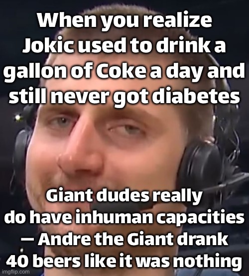 When you realize NBA big men are built different; Jokic out here drinking a gallon of Coke like it’s a 20 oz bottle | When you realize Jokic used to drink a gallon of Coke a day and still never got diabetes; Giant dudes really do have inhuman capacities — Andre the Giant drank 40 beers like it was nothing | image tagged in sports,basketball,basketball meme,wrestling,the human body,superhero | made w/ Imgflip meme maker