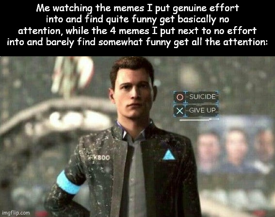 WHY!? | Me watching the memes I put genuine effort into and find quite funny get basically no attention, while the 4 memes I put next to no effort into and barely find somewhat funny get all the attention: | image tagged in suicide/ give up | made w/ Imgflip meme maker