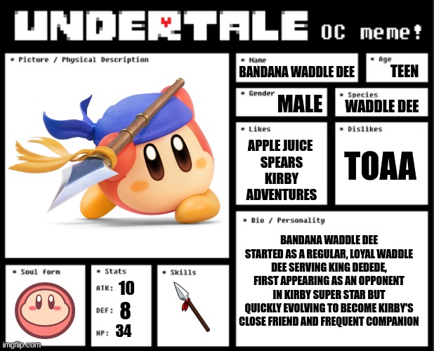 Here's my bio! :D | TEEN; BANDANA WADDLE DEE; MALE; WADDLE DEE; TOAA; APPLE JUICE 
SPEARS
KIRBY
ADVENTURES; BANDANA WADDLE DEE STARTED AS A REGULAR, LOYAL WADDLE DEE SERVING KING DEDEDE, FIRST APPEARING AS AN OPPONENT IN KIRBY SUPER STAR BUT QUICKLY EVOLVING TO BECOME KIRBY'S CLOSE FRIEND AND FREQUENT COMPANION; 10; 8; 34 | image tagged in undertale oc template | made w/ Imgflip meme maker