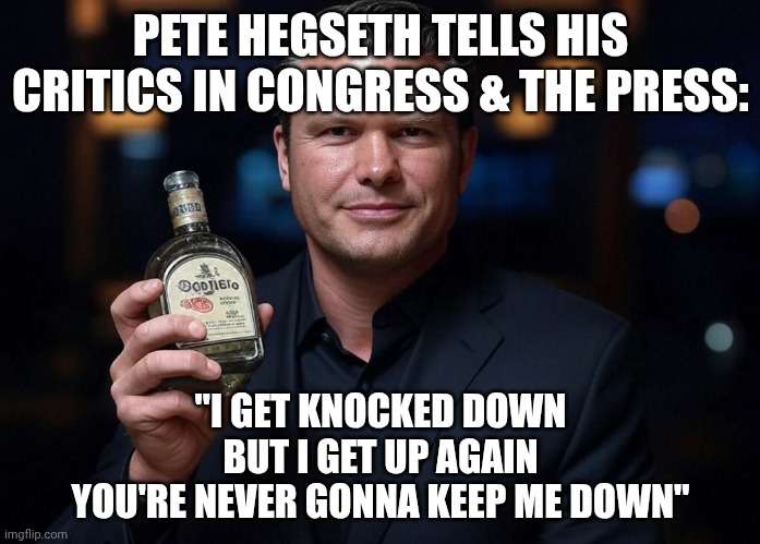 He drinks a whiskey drink, He drinks a Vodka drink | PETE HEGSETH TELLS HIS CRITICS IN CONGRESS & THE PRESS:; "I GET KNOCKED DOWN
BUT I GET UP AGAIN
YOU'RE NEVER GONNA KEEP ME DOWN" | image tagged in pete hegseth tequila dui hire,alcoholic,critics,maga,impeachment | made w/ Imgflip meme maker