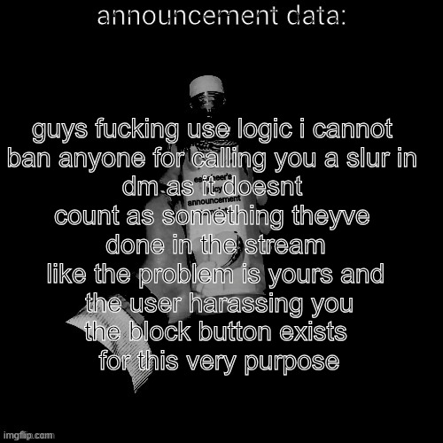 eshaheer's juicy announcement temp | guys fucking use logic i cannot 
ban anyone for calling you a slur in 
dm as it doesnt 
count as something theyve 
done in the stream
like the problem is yours and
 the user harassing you
the block button exists
 for this very purpose | image tagged in eshaheer's juicy announcement temp | made w/ Imgflip meme maker