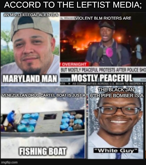 marked safe from...  sillly | ACCORD TO THE LEFTIST MEDIA;; AN MS-13 ILLEGAL ALIEN IS A; VIOLENT BLM RIOTERS ARE; THE BLACK JAN. 6'TH PIPE BOMBER IS A; VENEZUELAN DRUG CARTEL BOAT IS JUST A | image tagged in ms-13,january6,pipebomber,blm | made w/ Imgflip meme maker