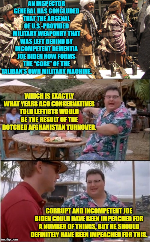 Meh . . . so it goes. | AN INSPECTOR GENERAL HAS CONCLUDED THAT THE ARSENAL OF U.S.-PROVIDED MILITARY WEAPONRY THAT WAS LEFT BEHIND BY INCOMPETENT DEMENTIA JOE BIDEN NOW FORMS THE “CORE” OF THE TALIBAN’S OWN MILITARY MACHINE. WHICH IS EXACTLY WHAT YEARS AGO CONSERVATIVES TOLD LEFTISTS WOULD BE THE RESULT OF THE BOTCHED AFGHANISTAN TURNOVER. CORRUPT AND INCOMPETENT JOE BIDEN COULD HAVE BEEN IMPEACHED FOR A NUMBER OF THINGS, BUT HE SHOULD DEFINITELY HAVE BEEN IMPEACHED FOR THIS. | image tagged in yep | made w/ Imgflip meme maker