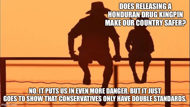 Cowboy father and son | DOES RELEASING A HONDURAN DRUG KINGPIN MAKE OUR COUNTRY SAFER? NO, IT PUTS US IN EVEN MORE DANGER. BUT IT JUST GOES TO SHOW THAT CONSERVATIVES ONLY HAVE DOUBLE STANDARDS. | image tagged in cowboy father and son | made w/ Imgflip meme maker