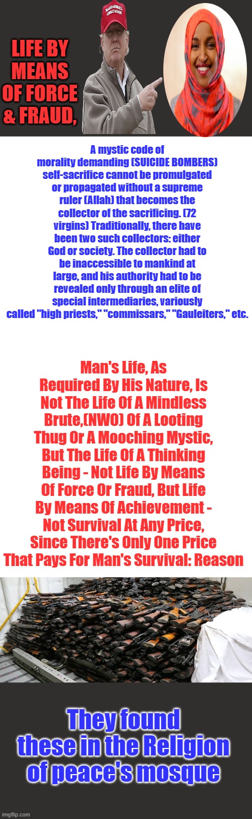 Any Ryan tried to warn you; they banned her books from mandatory read in your schools Mystic & the Brute | LIFE BY MEANS OF FORCE & FRAUD, A mystic code of morality demanding (SUICIDE BOMBERS) self-sacrifice cannot be promulgated or propagated without a supreme ruler (Allah) that becomes the collector of the sacrificing. (72 virgins) Traditionally, there have been two such collectors: either God or society. The collector had to be inaccessible to mankind at large, and his authority had to be revealed only through an elite of special intermediaries, variously called "high priests," "commissars," "Gauleiters," etc. Man's Life, As Required By His Nature, Is Not The Life Of A Mindless Brute,(NWO) Of A Looting Thug Or A Mooching Mystic, But The Life Of A Thinking Being - Not Life By Means Of Force Or Fraud, But Life By Means Of Achievement - Not Survival At Any Price, Since There's Only One Price That Pays For Man's Survival: Reason; They found these in the Religion of peace's mosque | image tagged in memes,blank transparent square,mosque weapons cache | made w/ Imgflip meme maker