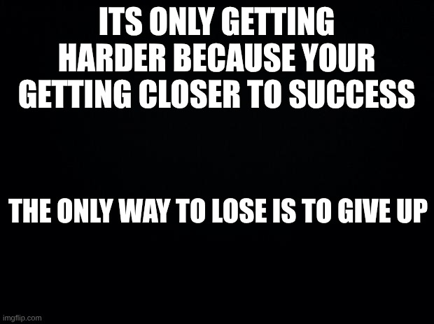 better then a meme | ITS ONLY GETTING HARDER BECAUSE YOUR GETTING CLOSER TO SUCCESS; THE ONLY WAY TO LOSE IS TO GIVE UP | image tagged in black background | made w/ Imgflip meme maker