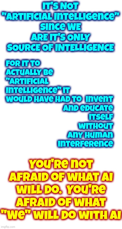 If Aliens Programed It It Wouldn't Be Artificial.  It'd Be Alien.  Stop Calling It AI When All It'll Ever Do Is What It's Told | It's NOT
"Artificial Intelligence"
Since WE ARE IT'S ONLY SOURCE OF INTELLIGENCE; For it to actually be "Artificial Intelligence" it would have had to; invent and educate itself without any human interference; You're not afraid of what AI will do.  You're afraid of what "We" will do with AI | image tagged in memes,ai,artificial intelligence,fear,technology,special kind of stupid | made w/ Imgflip meme maker