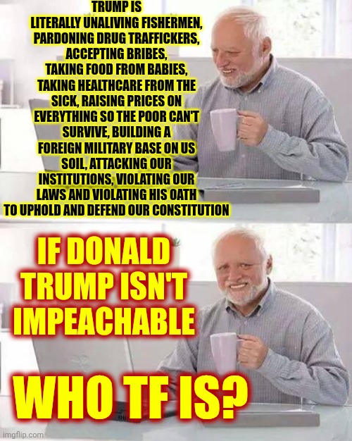 WE, THE PEOPLE, DESERVE BETTER THAN THIS MAGA FASCIST BS | TRUMP IS LITERALLY UNALIVING FISHERMEN, PARDONING DRUG TRAFFICKERS, ACCEPTING BRIBES, TAKING FOOD FROM BABIES, TAKING HEALTHCARE FROM THE SICK, RAISING PRICES ON EVERYTHING SO THE POOR CAN'T SURVIVE, BUILDING A FOREIGN MILITARY BASE ON US SOIL, ATTACKING OUR INSTITUTIONS, VIOLATING OUR LAWS AND VIOLATING HIS OATH TO UPHOLD AND DEFEND OUR CONSTITUTION; IF DONALD TRUMP ISN'T IMPEACHABLE; WHO TF IS? | image tagged in memes,hide the pain harold,maga,fascists,lock him up,impeach trump | made w/ Imgflip meme maker
