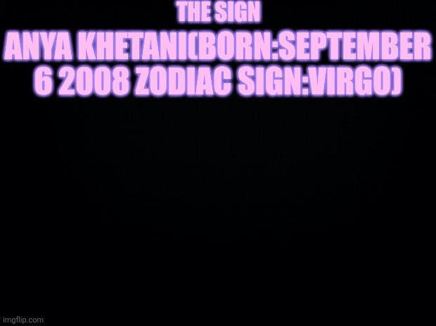 Black background | THE SIGN; ANYA KHETANI(BORN:SEPTEMBER 6 2008 ZODIAC SIGN:VIRGO) | image tagged in black background | made w/ Imgflip meme maker