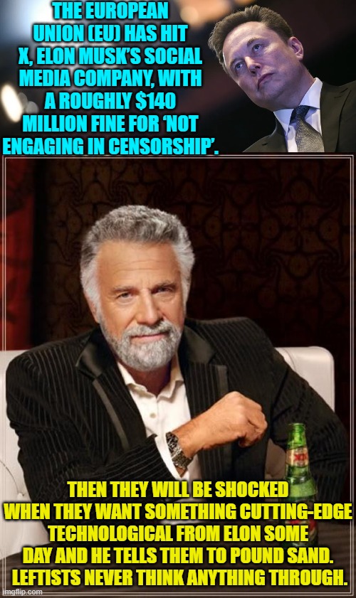 He's accustomed to dealing with corrupt leftists . . . be they individuals or governments. | THE EUROPEAN UNION (EU) HAS HIT X, ELON MUSK’S SOCIAL MEDIA COMPANY, WITH A ROUGHLY $140 MILLION FINE FOR ‘NOT ENGAGING IN CENSORSHIP’. THEN THEY WILL BE SHOCKED WHEN THEY WANT SOMETHING CUTTING-EDGE TECHNOLOGICAL FROM ELON SOME DAY AND HE TELLS THEM TO POUND SAND.  LEFTISTS NEVER THINK ANYTHING THROUGH. | image tagged in the most interesting man in the world | made w/ Imgflip meme maker