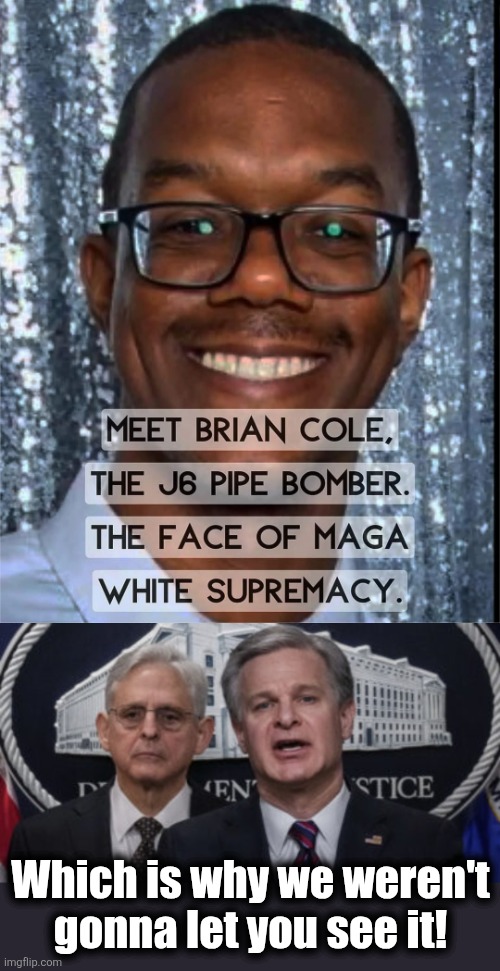 Which is why we weren't
gonna let you see it! | image tagged in merrick garland and christopher wray,brian cole,maga,white supremacy,democrats,lies | made w/ Imgflip meme maker
