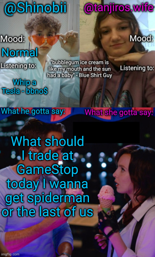 trade anything at GameStop day | Normal; Whip a Tesla - bbno$; What should I trade at GameStop today I wanna get spiderman or the last of us | image tagged in shinobii and tanjiros wife announcement temp,gamestop | made w/ Imgflip meme maker