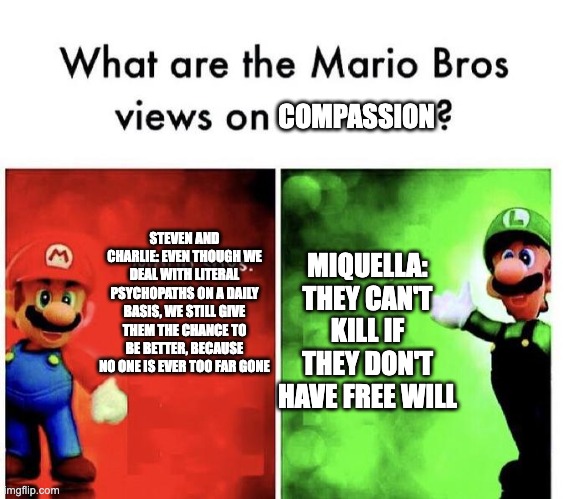 Mario Bros Views | COMPASSION; STEVEN AND CHARLIE: EVEN THOUGH WE DEAL WITH LITERAL PSYCHOPATHS ON A DAILY BASIS, WE STILL GIVE THEM THE CHANCE TO BE BETTER, BECAUSE NO ONE IS EVER TOO FAR GONE; MIQUELLA: THEY CAN'T KILL IF THEY DON'T HAVE FREE WILL | image tagged in mario bros views,hazbin hotel,steven universe,elden ring | made w/ Imgflip meme maker
