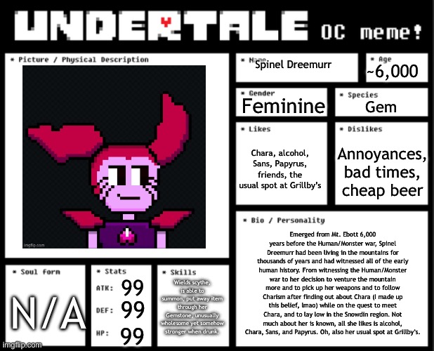 Guess we be doing this trend now. | ~6,000; Spinel Dreemurr; Feminine; Gem; Chara, alcohol, Sans, Papyrus, friends, the usual spot at Grillby’s; Annoyances, bad times, cheap beer; Emerged from Mt. Ebott 6,000 years before the Human/Monster war, Spinel Dreemurr had been living in the mountains for thousands of years and had witnessed all of the early human history. From witnessing the Human/Monster war to her decision to venture the mountain more and to pick up her weapons and to follow Charism after finding out about Chara (I made up this belief, lmao) while on the quest to meet Chara, and to lay low in the Snowdin region. Not much about her is known, all she likes is alcohol, Chara, Sans, and Papyrus. Oh, also her usual spot at Grillby’s. Wields scythe, is able to summon, put away item through her Gemstone, unusually wholesome yet somehow stronger when drunk. 99; N/A; 99; 99 | image tagged in undertale oc template | made w/ Imgflip meme maker